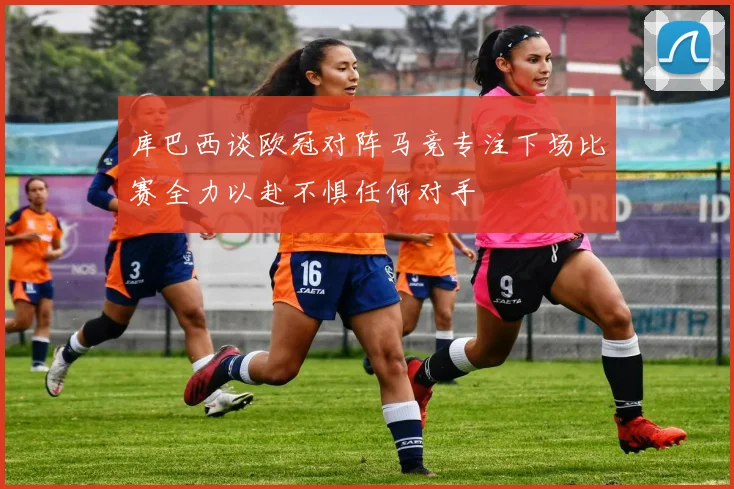 库巴西谈欧冠对阵马竞专注下场比赛全力以赴不惧任何对手